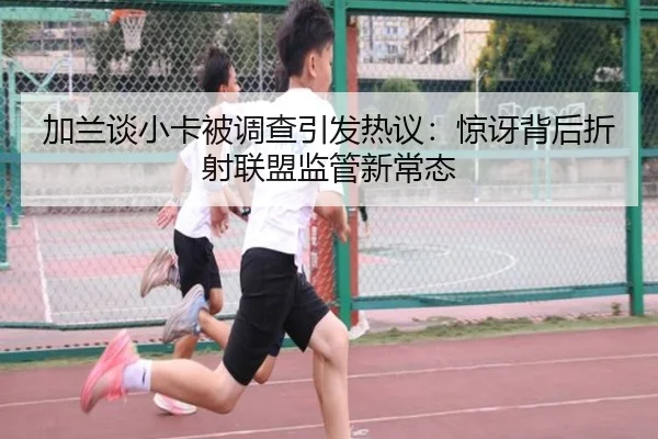 加兰谈小卡被调查引发热议：惊讶背后折射联盟监管新常态